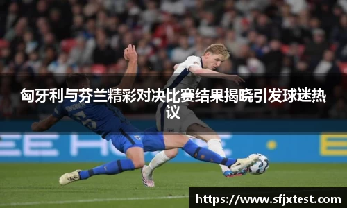 匈牙利与芬兰精彩对决比赛结果揭晓引发球迷热议