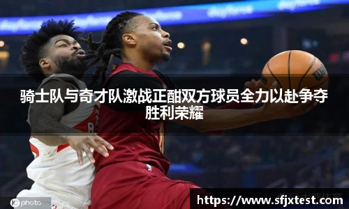 骑士队与奇才队激战正酣双方球员全力以赴争夺胜利荣耀